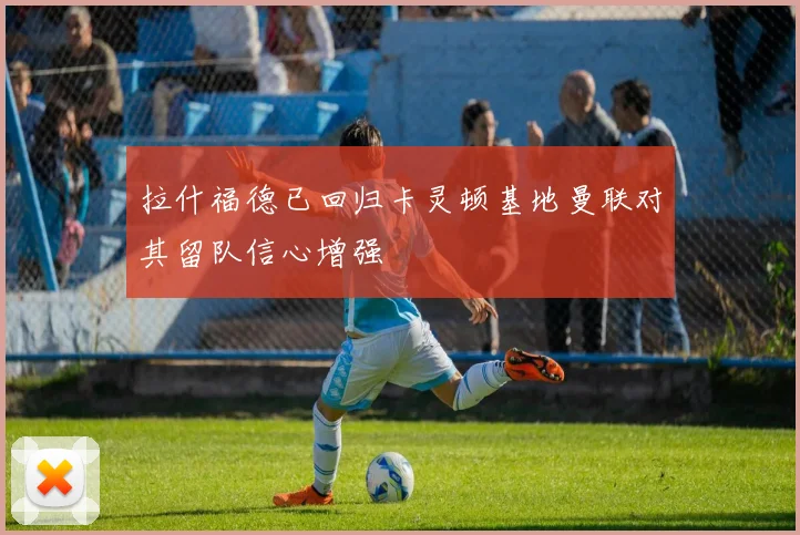 拉什福德已回归卡灵顿基地曼联对其留队信心增强