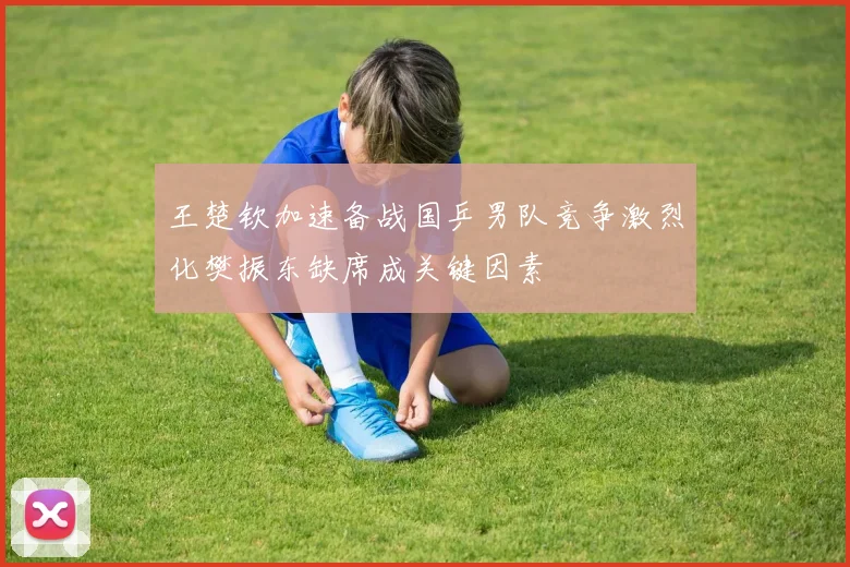 王楚钦加速备战国乒男队竞争激烈化樊振东缺席成关键因素