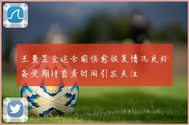 王曼昱全运会前伤愈恢复情况良好备受期待首秀时间引发关注