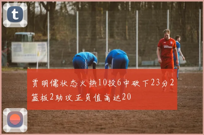 贾明儒状态火热10投6中砍下23分2篮板2助攻正负值高达20
