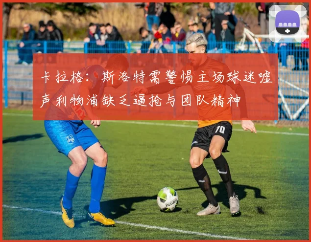 卡拉格：斯洛特需警惕主场球迷嘘声利物浦缺乏逼抢与团队精神