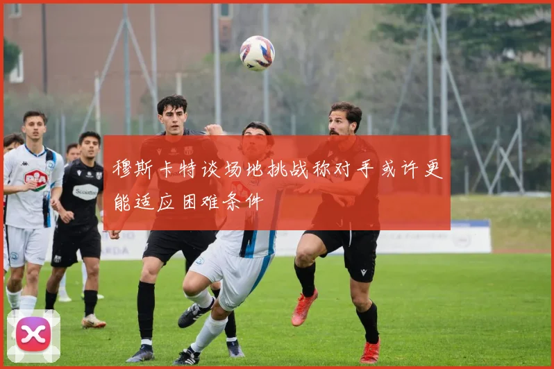 穆斯卡特谈场地挑战称对手或许更能适应困难条件