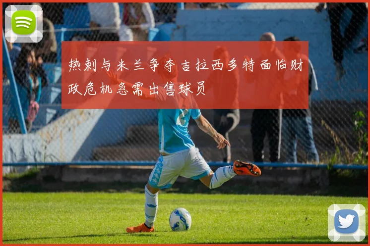 热刺与米兰争夺吉拉西多特面临财政危机急需出售球员