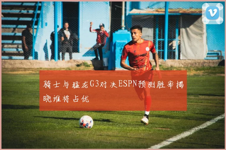 骑士与猛龙G3对决ESPN预测胜率揭晓谁将占优
