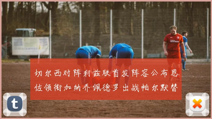 切尔西对阵利兹联首发阵容公布恩佐领衔加纳乔佩德罗出战帕尔默替补