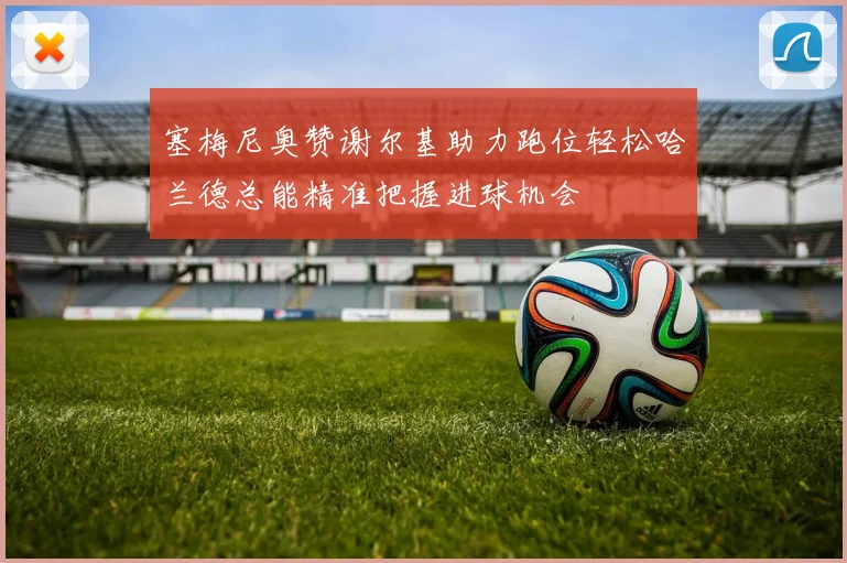 塞梅尼奥赞谢尔基助力跑位轻松哈兰德总能精准把握进球机会