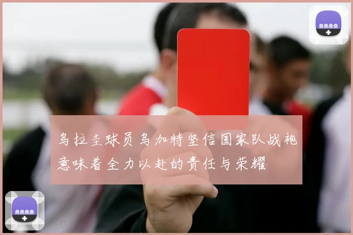 乌拉圭球员乌加特坚信国家队战袍意味着全力以赴的责任与荣耀