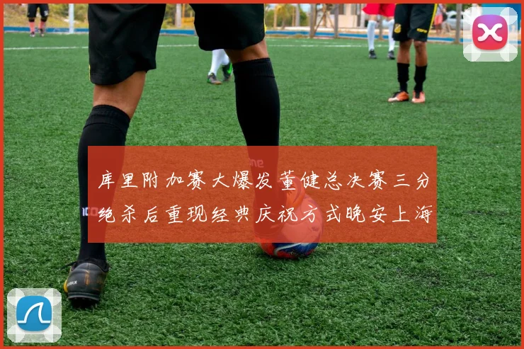 库里附加赛大爆发董健总决赛三分绝杀后重现经典庆祝方式晚安上海