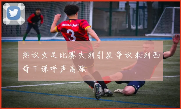 热议女足比赛失利引发争议米利西奇下课呼声高涨