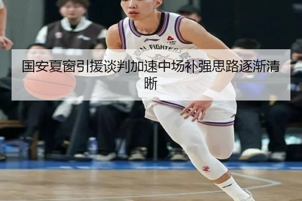 国安夏窗引援谈判加速中场补强思路逐渐清晰