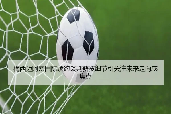 梅西迈阿密国际续约谈判薪资细节引关注未来走向成焦点